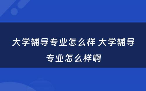 大学辅导专业怎么样 大学辅导专业怎么样啊