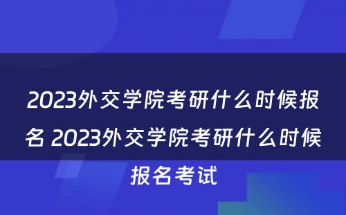 2023外交学院考研什么时候报名 2023外交学院考研什么时候报名考试