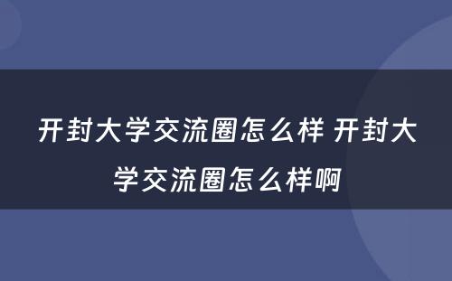 开封大学交流圈怎么样 开封大学交流圈怎么样啊