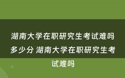 湖南大学在职研究生考试难吗多少分 湖南大学在职研究生考试难吗