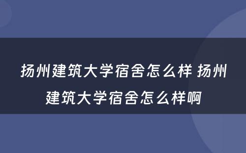 扬州建筑大学宿舍怎么样 扬州建筑大学宿舍怎么样啊