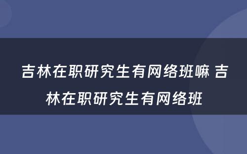 吉林在职研究生有网络班嘛 吉林在职研究生有网络班