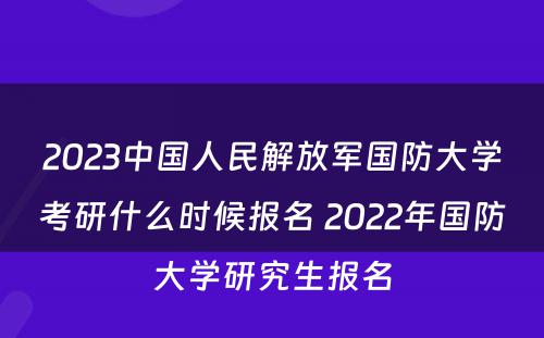 2023中国人民解放军国防大学考研什么时候报名 2022年国防大学研究生报名
