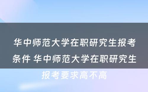 华中师范大学在职研究生报考条件 华中师范大学在职研究生报考要求高不高