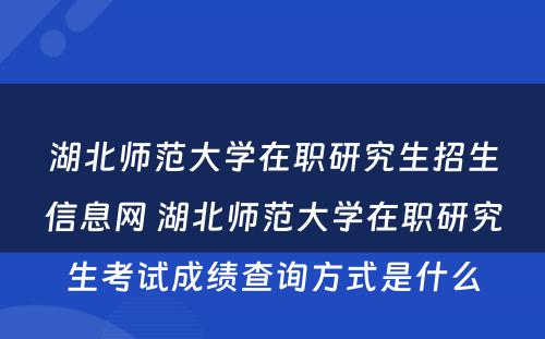 湖北师范大学在职研究生招生信息网 湖北师范大学在职研究生考试成绩查询方式是什么