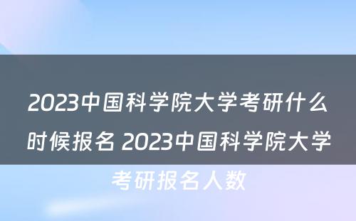 2023中国科学院大学考研什么时候报名 2023中国科学院大学考研报名人数
