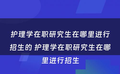 护理学在职研究生在哪里进行招生的 护理学在职研究生在哪里进行招生