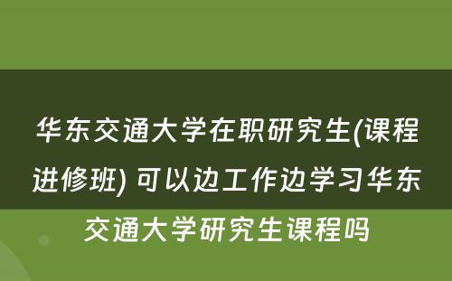 华东交通大学在职研究生(课程进修班) 可以边工作边学习华东交通大学研究生课程吗