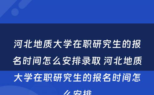 河北地质大学在职研究生的报名时间怎么安排录取 河北地质大学在职研究生的报名时间怎么安排