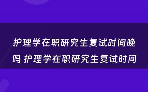 护理学在职研究生复试时间晚吗 护理学在职研究生复试时间