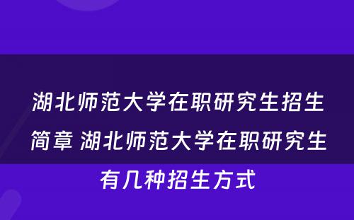 湖北师范大学在职研究生招生简章 湖北师范大学在职研究生有几种招生方式