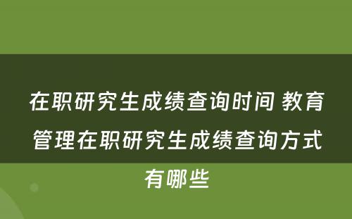 在职研究生成绩查询时间 教育管理在职研究生成绩查询方式有哪些