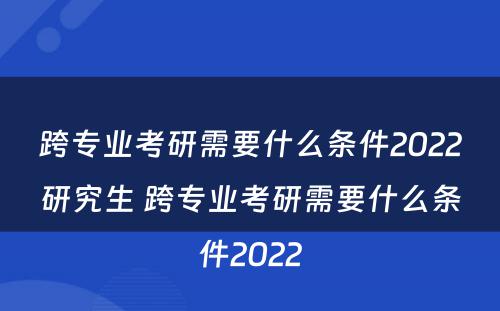 跨专业考研需要什么条件2022研究生 跨专业考研需要什么条件2022