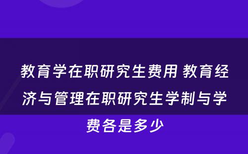 教育学在职研究生费用 教育经济与管理在职研究生学制与学费各是多少