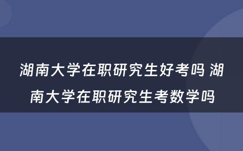 湖南大学在职研究生好考吗 湖南大学在职研究生考数学吗