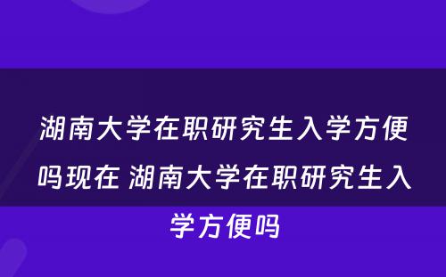 湖南大学在职研究生入学方便吗现在 湖南大学在职研究生入学方便吗