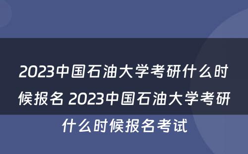 2023中国石油大学考研什么时候报名 2023中国石油大学考研什么时候报名考试