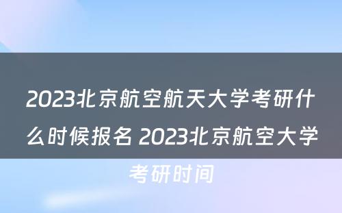 2023北京航空航天大学考研什么时候报名 2023北京航空大学考研时间