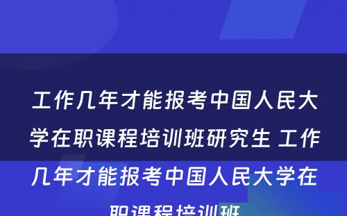 工作几年才能报考中国人民大学在职课程培训班研究生 工作几年才能报考中国人民大学在职课程培训班