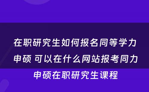 在职研究生如何报名同等学力申硕 可以在什么网站报考同力申硕在职研究生课程