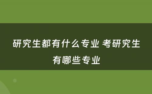 研究生都有什么专业 考研究生有哪些专业