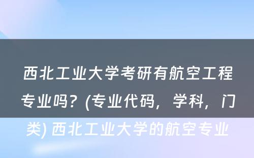 西北工业大学考研有航空工程专业吗？(专业代码，学科，门类) 西北工业大学的航空专业