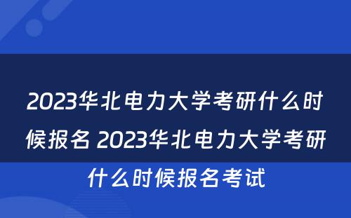 2023华北电力大学考研什么时候报名 2023华北电力大学考研什么时候报名考试