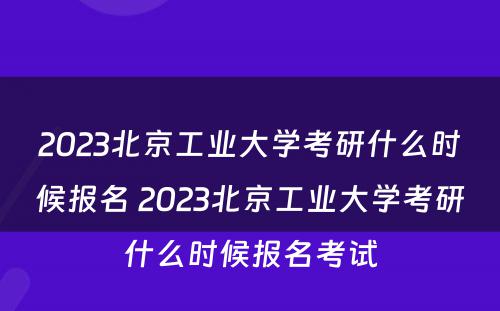 2023北京工业大学考研什么时候报名 2023北京工业大学考研什么时候报名考试