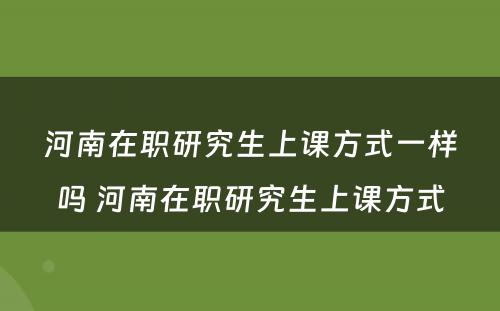 河南在职研究生上课方式一样吗 河南在职研究生上课方式