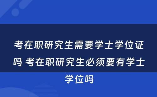 考在职研究生需要学士学位证吗 考在职研究生必须要有学士学位吗