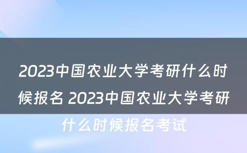 2023中国农业大学考研什么时候报名 2023中国农业大学考研什么时候报名考试