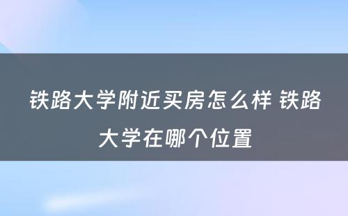 铁路大学附近买房怎么样 铁路大学在哪个位置