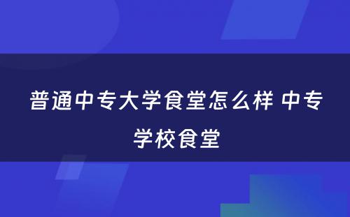 普通中专大学食堂怎么样 中专学校食堂