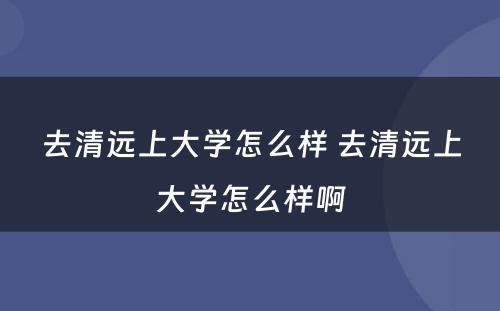 去清远上大学怎么样 去清远上大学怎么样啊