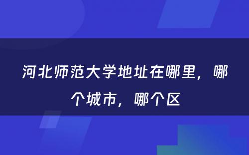 河北师范大学地址在哪里，哪个城市，哪个区