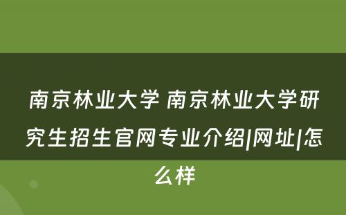 南京林业大学 南京林业大学研究生招生官网专业介绍|网址|怎么样