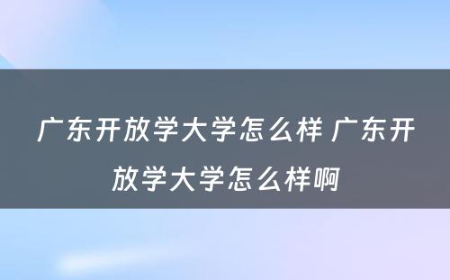 广东开放学大学怎么样 广东开放学大学怎么样啊