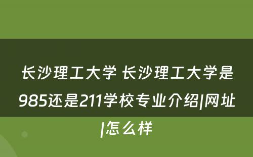 长沙理工大学 长沙理工大学是985还是211学校专业介绍|网址|怎么样