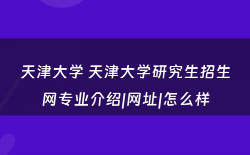 天津大学 天津大学研究生招生网专业介绍|网址|怎么样