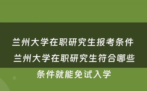 兰州大学在职研究生报考条件 兰州大学在职研究生符合哪些条件就能免试入学