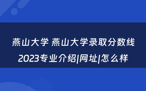 燕山大学 燕山大学录取分数线2023专业介绍|网址|怎么样