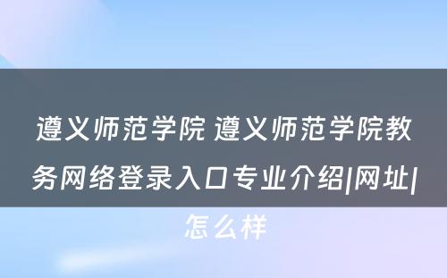 遵义师范学院 遵义师范学院教务网络登录入口专业介绍|网址|怎么样