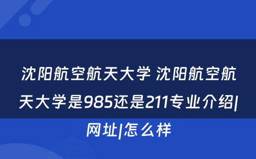 沈阳航空航天大学 沈阳航空航天大学是985还是211专业介绍|网址|怎么样