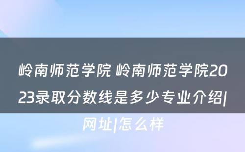 岭南师范学院 岭南师范学院2023录取分数线是多少专业介绍|网址|怎么样