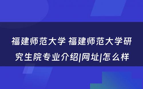 福建师范大学 福建师范大学研究生院专业介绍|网址|怎么样