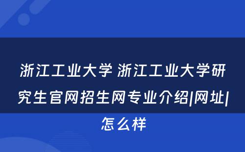 浙江工业大学 浙江工业大学研究生官网招生网专业介绍|网址|怎么样