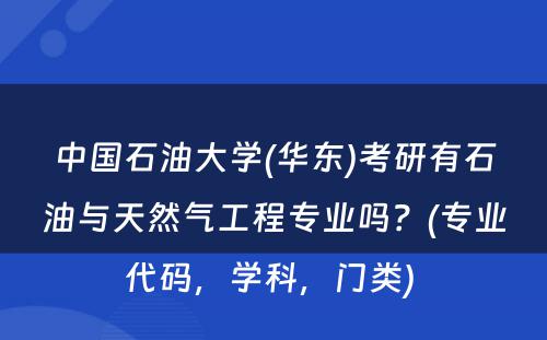 中国石油大学(华东)考研有石油与天然气工程专业吗？(专业代码，学科，门类) 