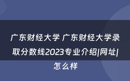广东财经大学 广东财经大学录取分数线2023专业介绍|网址|怎么样