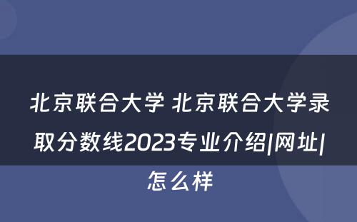 北京联合大学 北京联合大学录取分数线2023专业介绍|网址|怎么样
