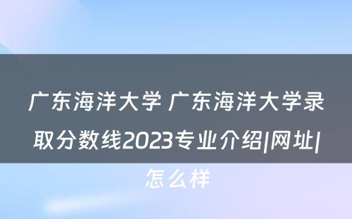 广东海洋大学 广东海洋大学录取分数线2023专业介绍|网址|怎么样